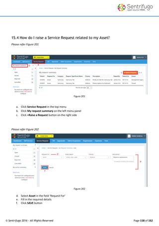 © Sentrifugo 2016 - All Rights Reserved Page 158 of 162
15.4 How do I raise a Service Request related to my Asset?
Please refer Figure 201
Figure 201
a. Click Service Request in the top menu
b. Click My request summary on the left menu panel
c. Click +Raise a Request button on the right side
Please refer Figure 202
Figure 202
d. Select Asset in the field ‘Request For’
e. Fill in the required details
f. Click SAVE button
 
