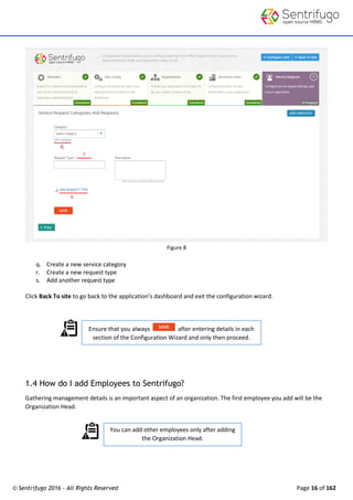 © Sentrifugo 2016 - All Rights Reserved Page 16 of 162
Ensure that you always after entering details in each
section of the Configuration Wizard and only then proceed.
You can add other employees only after adding
the Organization Head.
Figure 8
q. Create a new service category
r. Create a new request type
s. Add another request type
Click Back To site to go back to the application’s dashboard and exit the configuration wizard.
1.4 How do I add Employees to Sentrifugo?
Gathering management details is an important aspect of an organization. The first employee you add will be the
Organization Head.
 