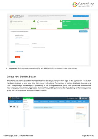 © Sentrifugo 2016 - All Rights Reserved Page 162 of 162
 Appraisals: Add appraisal parameters (E.g. KPI, KRA) and allot questions for each parameter.
Create New Shortcut Button
This shortcut button is placed on the top left corner (beside your organization logo) of the application. This button
has been designed to save your time from menu redirections. The number of options displayed depends on a
user’s role privileges. For example, if you belong to the Management role group, then you will be able to create
new Employees, Requisitions, Appraisals, Business Units, and Departments etc. If you belong to the Employee role
group you can only create Service and Leave requests.
 
