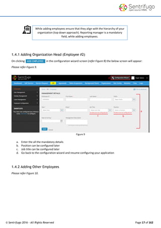 © Sentrifugo 2016 - All Rights Reserved Page 17 of 162
While adding employees ensure that they align with the hierarchy of your
organization (top down approach). Reporting manager is a mandatory
field, while adding employees.
1.4.1 Adding Organization Head (Employee #2)
On clicking in the configuration wizard screen (refer Figure 8) the below screen will appear:
Please refer Figure 9.
Figure 9
a. Enter the all the mandatory details
b. Position can be configured later
c. Job title can be configured later
d. Go back to the configuration wizard and resume configuring your application
1.4.2 Adding Other Employees
Please refer Figure 10.
 