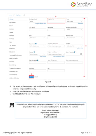 © Sentrifugo 2016 - All Rights Reserved Page 19 of 162
Figure 11
d. The letters in the employee code (configured in Site Config step) will appear by default. You will need to
enter the Employee ID manually.
e. Enter the required details related to the employee
f. Click Save button to add the employee
Only the Super Admin’s ID number will be fixed as 0001. All the other Employees including the
Organization Head can have customized employee ID numbers. For example:
Super Admin: EMP0001
Organization Head: EMP0022
Manager: EMP345
Employee: EMP90
 