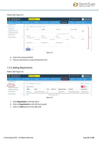 © Sentrifugo 2016 - All Rights Reserved Page 22 of 162
Please refer Figure 15.
Figure 15
d. Enter the necessary details
e. Click on Save button to save the Business Unit
1.5.2 Adding Departments
Please refer Figure 16.
Figure 16
a. Click Organization in the top menu
b. Click on Departments on the left menu panel
c. Click on +Add button on the right side
 