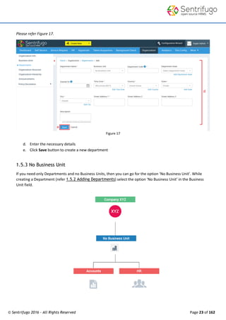 © Sentrifugo 2016 - All Rights Reserved Page 23 of 162
Please refer Figure 17.
Figure 17
d. Enter the necessary details
e. Click Save button to create a new department
1.5.3 No Business Unit
If you need only Departments and no Business Units, then you can go for the option ‘No Business Unit’. While
creating a Department (refer 1.5.2 Adding Departments) select the option ‘No Business Unit’ in the Business
Unit field.
 