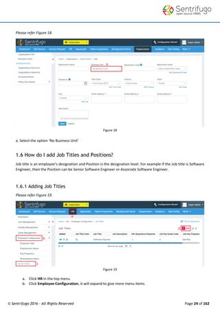 © Sentrifugo 2016 - All Rights Reserved Page 24 of 162
Please refer Figure 18.
Figure 18
a. Select the option ‘No Business Unit’
1.6 How do I add Job Titles and Positions?
Job title is an employee’s designation and Position is the designation level. For example if the Job title is Software
Engineer, then the Position can be Senior Software Engineer or Associate Software Engineer.
1.6.1 Adding Job Titles
Please refer Figure 19.
Figure 19
a. Click HR in the top menu
b. Click Employee Configuration, it will expand to give more menu items
 
