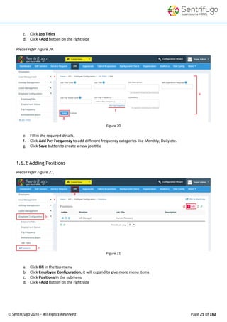 © Sentrifugo 2016 - All Rights Reserved Page 25 of 162
c. Click Job Titles
d. Click +Add button on the right side
Please refer Figure 20.
Figure 20
e. Fill in the required details
f. Click Add Pay Frequency to add different frequency categories like Monthly, Daily etc.
g. Click Save button to create a new job title
1.6.2 Adding Positions
Please refer Figure 21.
Figure 21
a. Click HR in the top menu
b. Click Employee Configuration, it will expand to give more menu items
c. Click Positions in the submenu
d. Click +Add button on the right side
 