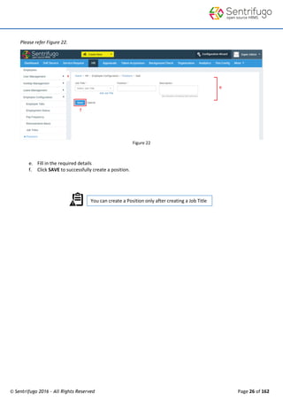 © Sentrifugo 2016 - All Rights Reserved Page 26 of 162
You can create a Position only after creating a Job Title
Please refer Figure 22.
Figure 22
e. Fill in the required details
f. Click SAVE to successfully create a position.
 