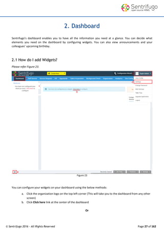© Sentrifugo 2016 - All Rights Reserved Page 27 of 162
2. Dashboard
Sentrifugo’s dashboard enables you to have all the information you need at a glance. You can decide what
elements you need on the dashboard by configuring widgets. You can also view announcements and your
colleagues’ upcoming birthday.
2.1 How do I add Widgets?
Please refer Figure 23.
Figure 23
You can configure your widgets on your dashboard using the below methods:
a. Click the organization logo on the top left corner (This will take you to the dashboard from any other
screen)
b. Click Click here link at the center of the dashboard
Or
 