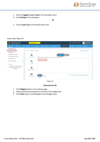 © Sentrifugo 2016 - All Rights Reserved Page 28 of 162
c. Click the logged in user’s name in the top right corner
d. Click Settings in the dropdown
Or
e. Click the gear icon in the bottom left corner
Please refer Figure 24.
Figure 24
(Common for all)
f. Click Widgets button in the settings page
g. Drag and drop the selected menu item(s) in the widgets box
h. Click SAVE button to add Widgets in the Widgets pane
 
