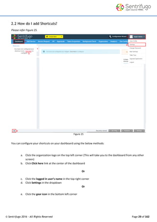 © Sentrifugo 2016 - All Rights Reserved Page 29 of 162
2.2 How do I add Shortcuts?
Please refer Figure 25.
Figure 25
You can configure your shortcuts on your dashboard using the below methods:
a. Click the organization logo on the top left corner (This will take you to the dashboard from any other
screen)
b. Click Click here link at the center of the dashboard
Or
c. Click the logged in user’s name in the top right corner
d. Click Settings in the dropdown
Or
e. Click the gear icon in the bottom left corner
 