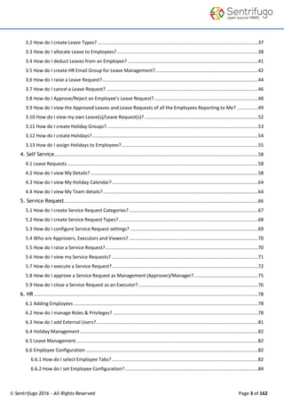 © Sentrifugo 2016 - All Rights Reserved Page 3 of 162
3.2 How do I create Leave Types? ..........................................................................................................................37
3.3 How do I allocate Leave to Employees? ...........................................................................................................38
3.4 How do I deduct Leaves from an Employee? ...................................................................................................41
3.5 How do I create HR Email Group for Leave Management?..............................................................................42
3.6 How do I raise a Leave Request?......................................................................................................................44
3.7 How do I cancel a Leave Request? ...................................................................................................................46
3.8 How do I Approve/Reject an Employee’s Leave Request?...............................................................................48
3.9 How do I view the Approved Leaves and Leave Requests of all the Employees Reporting to Me? ................49
3.10 How do I view my own Leave(s)/Leave Request(s)? ......................................................................................52
3.11 How do I create Holiday Groups?...................................................................................................................53
3.12 How do I create Holidays?..............................................................................................................................54
3.13 How do I assign Holidays to Employees?........................................................................................................55
4. Self Service...........................................................................................................................................................58
4.1 Leave Requests.................................................................................................................................................58
4.2 How do I view My Details? ...............................................................................................................................58
4.3 How do I view My Holiday Calendar?...............................................................................................................64
4.4 How do I view My Team details?......................................................................................................................64
5. Service Request...................................................................................................................................................66
5.1 How do I create Service Request Categories?..................................................................................................67
5.2 How do I create Service Request Types?..........................................................................................................68
5.3 How do I configure Service Request settings? .................................................................................................69
5.4 Who are Approvers, Executors and Viewers? ..................................................................................................70
5.5 How do I raise a Service Request?....................................................................................................................70
5.6 How do I view my Service Requests? ...............................................................................................................71
5.7 How do I execute a Service Request?...............................................................................................................72
5.8 How do I approve a Service Request as Management (Approver)/Manager?.................................................75
5.9 How do I close a Service Request as an Executor?...........................................................................................76
6. HR ..........................................................................................................................................................................78
6.1 Adding Employees ............................................................................................................................................78
6.2 How do I manage Roles & Privileges? ..............................................................................................................78
6.3 How do I add External Users?...........................................................................................................................81
6.4 Holiday Management .......................................................................................................................................82
6.5 Leave Management ..........................................................................................................................................82
6.6 Employee Configuration...................................................................................................................................82
6.6.1 How do I select Employee Tabs? ...............................................................................................................82
6.6.2 How do I set Employee Configuration?.....................................................................................................84
 