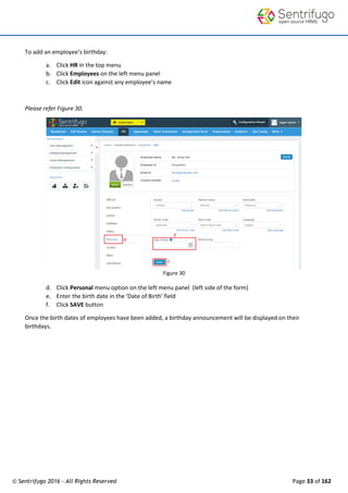 © Sentrifugo 2016 - All Rights Reserved Page 33 of 162
To add an employee’s birthday:
a. Click HR in the top menu
b. Click Employees on the left menu panel
c. Click Edit icon against any employee’s name
Please refer Figure 30.
Figure 30
d. Click Personal menu option on the left menu panel (left side of the form)
e. Enter the birth date in the ‘Date of Birth’ field
f. Click SAVE button
Once the birth dates of employees have been added, a birthday announcement will be displayed on their
birthdays.
 