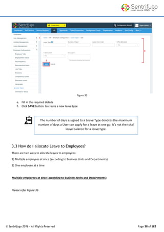 © Sentrifugo 2016 - All Rights Reserved Page 38 of 162
The number of days assigned to a Leave Type denotes the maximum
number of days a User can apply for a leave at one go. It’s not the total
leave balance for a leave type.
Figure 35
e. Fill in the required details
f. Click SAVE button to create a new leave type
3.3 How do I allocate Leave to Employees?
There are two ways to allocate leaves to employees:
1) Multiple employees at once (according to Business Units and Departments)
2) One employee at a time
Multiple employees at once (according to Business Units and Departments)
Please refer Figure 36
 