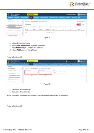 © Sentrifugo 2016 - All Rights Reserved Page 39 of 162
Figure 36
a. Click HR in the top menu
b. Click Leave Management in the left side panel
c. Click Add Employee Leaves in the submenu
d. Click +Add button on the right side
Please refer Figure 37
Figure 37
e. Select the Business Unit(s)
f. Select the Department(s)
All the employees in the selected Business Unit(s) and Department(s) will be displayed.
Please refer Figure 38
 