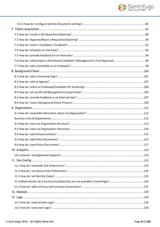 © Sentrifugo 2016 - All Rights Reserved Page 4 of 162
6.6.3 How do I configure Identity Documents settings? ....................................................................................85
7. Talent Acquisition...............................................................................................................................................87
7.1 How do I create a Job Requisition/Opening? ...................................................................................................88
7.2 How do I Approve/Reject a Requisition/Opening? ..........................................................................................90
7.3 How do I enter a Candidate’s CV details?.........................................................................................................91
7.4 How do I Schedule an Interview?.....................................................................................................................93
7.5 How do I provide Feedback for an Interview?..................................................................................................94
7.6 How do I select/reject a Shortlisted Candidate? (Management’s Final Approval) ..........................................96
7.7 How do I add a Candidate as an Employee?.....................................................................................................98
8. Background Check.............................................................................................................................................100
8.1 How do I add a Screening Type?.....................................................................................................................101
8.2 How do I add an Agency? ...............................................................................................................................102
8.3 How do I select an Employee/Candidate for Screening? ...............................................................................104
8.4 How do I set up HR and Management Group Emails? ...................................................................................106
8.5 How do I provide Feedback as an External User? ..........................................................................................107
8.6 How do I close a Background Check Process?................................................................................................109
9. Organization.......................................................................................................................................................112
9.1 How do I view/edit information about my Organization? .............................................................................112
Business Units & Departments.............................................................................................................................113
9.2 How do I view my Organization Structure?....................................................................................................113
9.3 How do I view my Organization Hierarchy? ...................................................................................................114
9.4 How do I add Announcements? .....................................................................................................................115
9.5 How do I add Policy Documents?...................................................................................................................115
9.6 How do I view Policy Documents?..................................................................................................................117
10. Analytics ...........................................................................................................................................................119
10.1 How do I view/generate Reports?................................................................................................................119
11. Site Config........................................................................................................................................................122
11.1 How do I view/edit Site Preferences? ..........................................................................................................122
11.2 How do I set General Site Preferences? .......................................................................................................123
11.3 How do I set Identity Codes?........................................................................................................................125
11.4 What should I do if my Country/State/City are not available in Sentrifugo?...............................................126
11.5 How do I add Currency and Currency Conversions? ....................................................................................127
12. Modules.............................................................................................................................................................129
13. Logs ...................................................................................................................................................................129
13.1 How do I view Activity Logs? ........................................................................................................................129
13.2 How do I view User Logs?.............................................................................................................................130
 