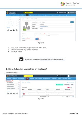 © Sentrifugo 2016 - All Rights Reserved Page 41 of 162
You can allocate leaves to employees only for the current year
Figure 40
d. Click Leaves on the left menu panel (left side of the form)
e. Enter the number of days for this employee
f. Click SAVE button
3.4 How do I deduct Leaves from an Employee?
Please refer Figure 41
Figure 41
 