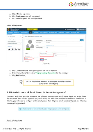 © Sentrifugo 2016 - All Rights Reserved Page 42 of 162
You can add/remove leaves for an employee, whenever required.
(Only for the current year)
a. Click HR in the top menu
b. Click Employees on the left menu panel
c. Click Edit icon against any employee name
Please refer Figure 42
Figure 42
d. Click Leaves on the left menu panel (on the left side of the form)
e. Enter the number of days with a '-' sign preceding the number for the employee
f. Click SAVE button
3.5 How do I create HR Email Group for Leave Management?
Employees and their reporting managers are informed through email notifications about any action (leave
request raised, leave request approved etc.) taken during the leave cycle. In order to send email notifications to
HR also, you will need to configure an HR email group. If an HR group email is not configured, the following
message will be displayed:
Please refer Figure 43
 