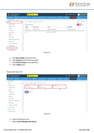 © Sentrifugo 2016 - All Rights Reserved Page 43 of 162
Figure 43
a. Click Site Config on the top menu
b. Click General on the left menu panel
c. Click Email Contacts in the submenu
d. Click +Add button
Please refer Figure 44
Figure 44
e. Select the Business Unit
f. Select Leave Management Group
 