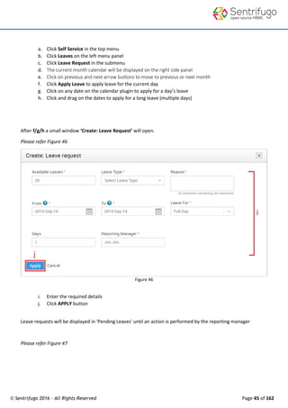 © Sentrifugo 2016 - All Rights Reserved Page 45 of 162
a. Click Self Service in the top menu
b. Click Leaves on the left menu panel
c. Click Leave Request in the submenu
d. The current month calendar will be displayed on the right side panel
e. Click on previous and next arrow buttons to move to previous or next month
f. Click Apply Leave to apply leave for the current day
g. Click on any date on the calendar plugin to apply for a day’s leave
h. Click and drag on the dates to apply for a long leave (multiple days)
After f/g/h a small window ‘Create: Leave Request’ will open.
Please refer Figure 46
Figure 46
i. Enter the required details
j. Click APPLY button
Leave requests will be displayed in 'Pending Leaves' until an action is performed by the reporting manager
Please refer Figure 47
 