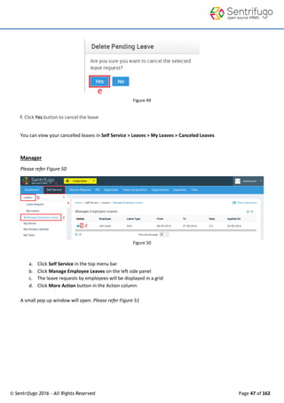 © Sentrifugo 2016 - All Rights Reserved Page 47 of 162
Figure 49
f. Click Yes button to cancel the leave
You can view your cancelled leaves in Self Service > Leaves > My Leaves > Canceled Leaves
Manager
Please refer Figure 50
Figure 50
a. Click Self Service in the top menu bar
b. Click Manage Employee Leaves on the left side panel
c. The leave requests by employees will be displayed in a grid
d. Click More Action button in the Action column
A small pop up window will open. Please refer Figure 51
 
