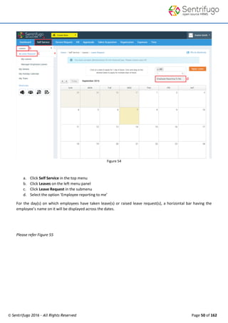 © Sentrifugo 2016 - All Rights Reserved Page 50 of 162
Figure 54
a. Click Self Service in the top menu
b. Click Leaves on the left menu panel
c. Click Leave Request in the submenu
d. Select the option ‘Employee reporting to me’
For the day(s) on which employees have taken leave(s) or raised leave request(s), a horizontal bar having the
employee’s name on it will be displayed across the dates.
Please refer Figure 55
 
