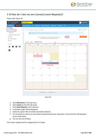 © Sentrifugo 2016 - All Rights Reserved Page 52 of 162
3.10 How do I view my own Leave(s)/Leave Request(s)?
Please refer Figure 56
Figure 56
a. Click Self Service in the top menu
b. Click Leaves on the left side panel
c. Click Leave Request in the submenu
d. A calendar plugin will be displayed.
e. Select the option ‘Me’ (It will be selected by default)
f. For the day(s) on which you have taken leave(s)/raised leave request(s), a horizontal bar will displayed
across those dates.
g. You can also see holidays
Your leaves requests will be categorized in to 5 types:
 