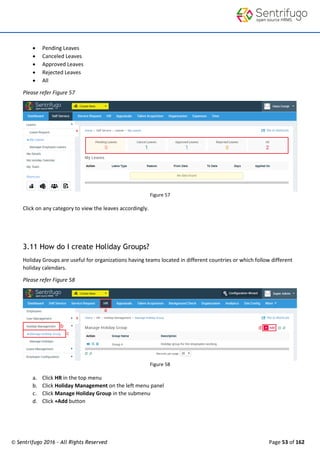 © Sentrifugo 2016 - All Rights Reserved Page 53 of 162
 Pending Leaves
 Canceled Leaves
 Approved Leaves
 Rejected Leaves
 All
Please refer Figure 57
Figure 57
Click on any category to view the leaves accordingly.
3.11 How do I create Holiday Groups?
Holiday Groups are useful for organizations having teams located in different countries or which follow different
holiday calendars.
Please refer Figure 58
Figure 58
a. Click HR in the top menu
b. Click Holiday Management on the left menu panel
c. Click Manage Holiday Group in the submenu
d. Click +Add button
 