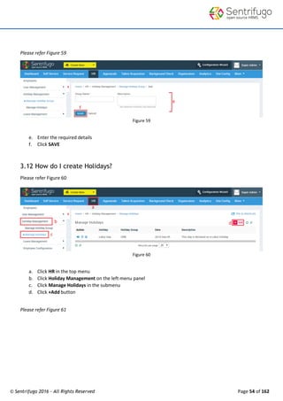© Sentrifugo 2016 - All Rights Reserved Page 54 of 162
Please refer Figure 59
Figure 59
e. Enter the required details
f. Click SAVE
3.12 How do I create Holidays?
Please refer Figure 60
Figure 60
a. Click HR in the top menu
b. Click Holiday Management on the left menu panel
c. Click Manage Holidays in the submenu
d. Click +Add button
Please refer Figure 61
 
