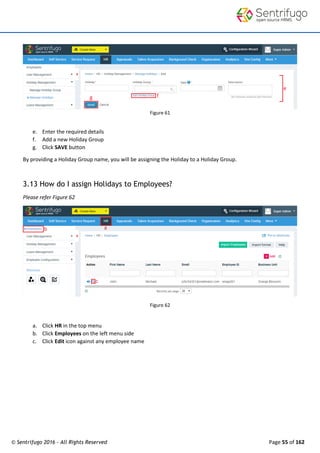 © Sentrifugo 2016 - All Rights Reserved Page 55 of 162
Figure 61
e. Enter the required details
f. Add a new Holiday Group
g. Click SAVE button
By providing a Holiday Group name, you will be assigning the Holiday to a Holiday Group.
3.13 How do I assign Holidays to Employees?
Please refer Figure 62
Figure 62
a. Click HR in the top menu
b. Click Employees on the left menu side
c. Click Edit icon against any employee name
 