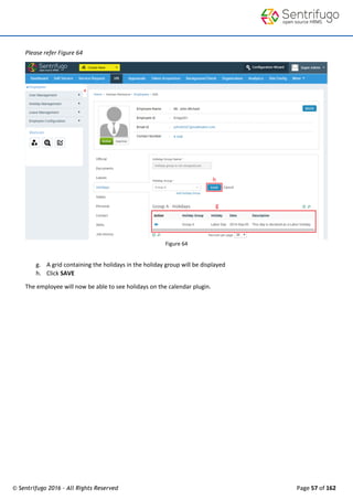 © Sentrifugo 2016 - All Rights Reserved Page 57 of 162
Please refer Figure 64
Figure 64
g. A grid containing the holidays in the holiday group will be displayed
h. Click SAVE
The employee will now be able to see holidays on the calendar plugin.
 