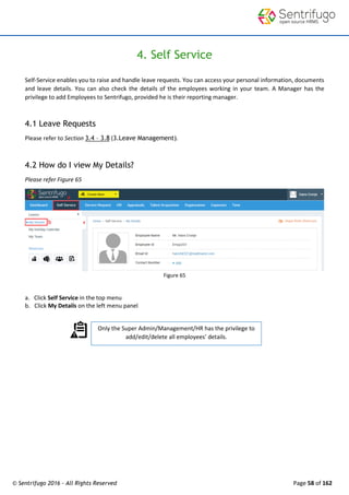 © Sentrifugo 2016 - All Rights Reserved Page 58 of 162
Only the Super Admin/Management/HR has the privilege to
add/edit/delete all employees’ details.
4. Self Service
Self-Service enables you to raise and handle leave requests. You can access your personal information, documents
and leave details. You can also check the details of the employees working in your team. A Manager has the
privilege to add Employees to Sentrifugo, provided he is their reporting manager.
4.1 Leave Requests
Please refer to Section 3.4 – 3.8 (3.Leave Management).
4.2 How do I view My Details?
Please refer Figure 65
Figure 65
a. Click Self Service in the top menu
b. Click My Details on the left menu panel
 