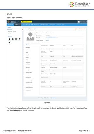 © Sentrifugo 2016 - All Rights Reserved Page 59 of 162
Official
Please refer Figure 66
Figure 66
This option displays all your official details such as Employee ID, Email, and Business Unit etc. You cannot edit/add
any detail except your contact number.
 