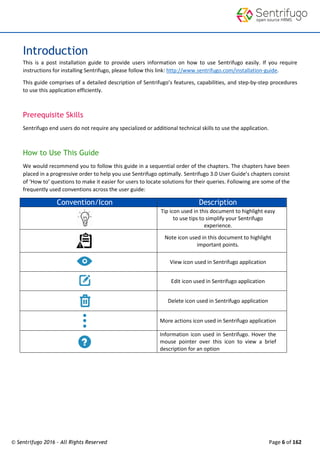 © Sentrifugo 2016 - All Rights Reserved Page 6 of 162
Introduction
This is a post installation guide to provide users information on how to use Sentrifugo easily. If you require
instructions for installing Sentrifugo, please follow this link: http://www.sentrifugo.com/installation-guide.
This guide comprises of a detailed description of Sentrifugo’s features, capabilities, and step-by-step procedures
to use this application efficiently.
Prerequisite Skills
Sentrifugo end users do not require any specialized or additional technical skills to use the application.
How to Use This Guide
We would recommend you to follow this guide in a sequential order of the chapters. The chapters have been
placed in a progressive order to help you use Sentrifugo optimally. Sentrifugo 3.0 User Guide’s chapters consist
of ‘How to’ questions to make it easier for users to locate solutions for their queries. Following are some of the
frequently used conventions across the user guide:
Convention/Icon Description
Tip icon used in this document to highlight easy
to use tips to simplify your Sentrifugo
experience.
Note icon used in this document to highlight
important points.
View icon used in Sentrifugo application
Edit icon used in Sentrifugo application
Delete icon used in Sentrifugo application
More actions icon used in Sentrifugo application
Information icon used in Sentrifugo. Hover the
mouse pointer over this icon to view a brief
description for an option
 