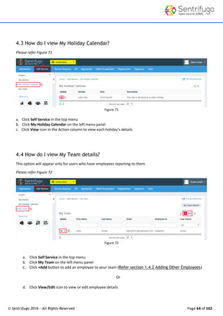 © Sentrifugo 2016 - All Rights Reserved Page 64 of 162
4.3 How do I view My Holiday Calendar?
Please refer Figure 71
Figure 71
a. Click Self Service in the top menu
b. Click My Holiday Calendar on the left menu panel
c. Click View icon in the Action column to view each holiday’s details
4.4 How do I view My Team details?
This option will appear only for users who have employees reporting to them.
Please refer Figure 72
Figure 72
a. Click Self Service in the top menu
b. Click My Team on the left menu panel
c. Click +Add button to add an employee to your team (Refer section 1.4.2 Adding Other Employees)
Or
d. Click View/Edit icon to view or edit employee details
 