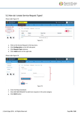 © Sentrifugo 2016 - All Rights Reserved Page 68 of 162
5.2 How do I create Service Request Types?
Please refer Figure 75
Figure 75
a. Click on the Service Request in the top menu
b. Click Configuration on the left side panel
c. Click Request Type submenu
d. Click +Add button on the right side
Please refer Figure 76
Figure 76
e. Enter the Required details
f. Click ADD NEW REQUEST to add more requests in the same category
g. Click SAVE button
 