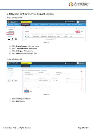 © Sentrifugo 2016 - All Rights Reserved Page 69 of 162
5.3 How do I configure Service Request settings?
Please refer Figure 77
Figure 77
a. Click Service Request in the top menu
b. Click Configuration left menu panel
c. Click Settings in the submenu
d. Click +Add button on the right side
Please refer Figure 78
Figure 78
e. Enter the Required details
f. Click SAVE button
 