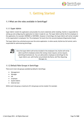 © Sentrifugo 2016 - All Rights Reserved Page 7 of 162
1. Getting Started
1.1 What are the roles available in Sentrifugo?
1.1.1 Super Admin
Super Admin installs the application and provides his email credentials while installing. He/she is responsible for
setting up and configuring the application to make it ready for use. The Super Admin will be the first employee in
the application, for example: EMP0001 or SENT0001. However in Sentrifugo, the Super Admin will not be included
in the organization’s employees’ list. The employees’ list starts from the second employee (Organization Head).
The Super Admin has unlimited access over the entire application. In other words, he/she has full control, and is
responsible for administering Sentrifugo.
1.1.2 Default Role Groups in Sentrifugo
There are 6 main role groups available by default in Sentrifugo:
 Management
 Manager
 HR
 Employee
 System Admin
 External User
Within each role group a maximum of 5 role groups can be created. For example:
Since the Super Admin will not be included in the employee’s list, he/she will not be
able to perform employee actions like raising a leave request, service request,
submitting timesheets etc. You can add another employee to Sentrifugo for the
Super Admin user, with his/her actual details like Name, Job Title, Reporting
Manager etc.
 