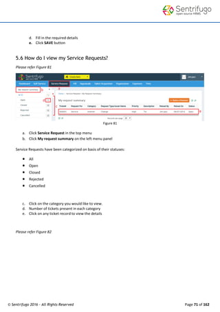© Sentrifugo 2016 - All Rights Reserved Page 71 of 162
d. Fill in the required details
e. Click SAVE button
5.6 How do I view my Service Requests?
Please refer Figure 81
Figure 81
a. Click Service Request in the top menu
b. Click My request summary on the left menu panel
Service Requests have been categorized on basis of their statuses:
 All
 Open
 Closed
 Rejected
 Cancelled
c. Click on the category you would like to view.
d. Number of tickets present in each category
e. Click on any ticket record to view the details
Please refer Figure 82
 