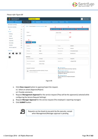 © Sentrifugo 2016 - All Rights Reserved Page 74 of 162
Requests can be closed at any point by the executor, except
when Management/Manager approval is pending
.
Please refer Figure 84
Figure 84
e. Click Close request button to approve/reject the request.
e1. Select an action (Approve/Reject)
e2. Provide comments.
f. Request Management Approval for the service request (They will be the approver(s) selected while
configuring the Service Request Settings)
g. Request Manager Approval for the service request (The employee’s reporting manager)
h. Click SUBMIT button
 