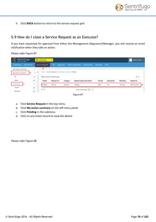 © Sentrifugo 2016 - All Rights Reserved Page 76 of 162
h. Click BACK button to return to the service request grid
5.9 How do I close a Service Request as an Executor?
If you have requested for approval from either the Management (Approver)/Manager, you will receive an email
notification when they take an action.
Please refer Figure 87
Figure 87
a. Click Service Request in the top menu
b. Click My action summary on the left menu panel
c. Click Pending in the submenu
d. Click on any ticket record to view the details
Please refer Figure 88
 
