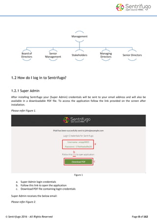 © Sentrifugo 2016 - All Rights Reserved Page 8 of 162
1.2 How do I log in to Sentrifugo?
1.2.1 Super Admin
After installing Sentrifugo your (Super Admin) credentials will be sent to your email address and will also be
available in a downloadable PDF file. To access the application follow the link provided on the screen after
installation.
Please refer Figure 1.
Figure 1
a. Super Admin login credentials
b. Follow this link to open the application
c. Download PDF file containing login credentials
Super Admin receives the below email:
Please refer Figure 2.
Management
Board of
Directors
Senior
Management
Stakeholders
Managing
Directors
Senior Directors
 