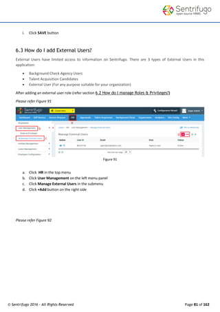 © Sentrifugo 2016 - All Rights Reserved Page 81 of 162
i. Click SAVE button
6.3 How do I add External Users?
External Users have limited access to information on Sentrifugo. There are 3 types of External Users in this
application:
 Background Check Agency Users
 Talent Acquisition Candidates
 External User (For any purpose suitable for your organization)
After adding an external user role (refer section 6.2 How do I manage Roles & Privileges?)
Please refer Figure 91
Figure 91
a. Click HR in the top menu
b. Click User Management on the left menu panel
c. Click Manage External Users in the submenu
d. Click +Add button on the right side
Please refer Figure 92
 