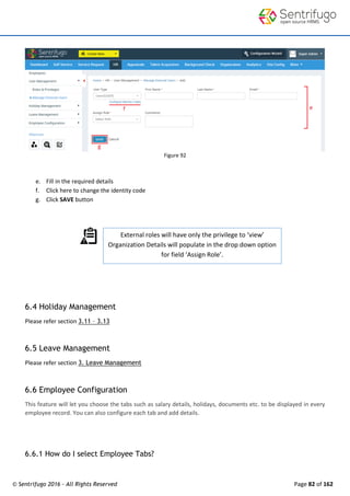 © Sentrifugo 2016 - All Rights Reserved Page 82 of 162
External roles will have only the privilege to ‘view’
Organization Details will populate in the drop down option
for field ‘Assign Role’.
Figure 92
e. Fill in the required details
f. Click here to change the identity code
g. Click SAVE button
6.4 Holiday Management
Please refer section 3.11 – 3.13
6.5 Leave Management
Please refer section 3. Leave Management
6.6 Employee Configuration
This feature will let you choose the tabs such as salary details, holidays, documents etc. to be displayed in every
employee record. You can also configure each tab and add details.
6.6.1 How do I select Employee Tabs?
 