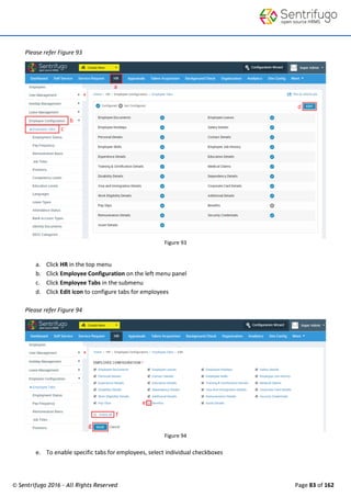 © Sentrifugo 2016 - All Rights Reserved Page 83 of 162
Please refer Figure 93
Figure 93
a. Click HR in the top menu
b. Click Employee Configuration on the left menu panel
c. Click Employee Tabs in the submenu
d. Click Edit icon to configure tabs for employees
Please refer Figure 94
Figure 94
e. To enable specific tabs for employees, select individual checkboxes
 