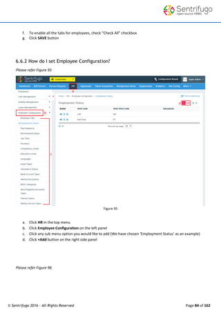 © Sentrifugo 2016 - All Rights Reserved Page 84 of 162
f. To enable all the tabs for employees, check “Check All” checkbox
g. Click SAVE button
6.6.2 How do I set Employee Configuration?
Please refer Figure 95
Figure 95
a. Click HR in the top menu
b. Click Employee Configuration on the left panel
c. Click any sub menu option you would like to add (We have chosen ‘Employment Status’ as an example)
d. Click +Add button on the right side panel
Please refer Figure 96
 