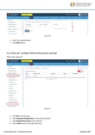 © Sentrifugo 2016 - All Rights Reserved Page 85 of 162
Figure 96
e. Enter the required details
f. Click SAVE button
6.6.3 How do I configure Identity Documents settings?
Please refer Figure 97
Figure 97
a. Click HR in the top menu
b. Click Employee Configuration on the left menu panel
c. Click Identity Documents in the submenu
d. Click +Add button on the right side panel
 