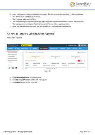 © Sentrifugo 2016 - All Rights Reserved Page 88 of 162
 After the requisition request has been approved, the HR can enter the details (CV) of the candidate.
 The HR will then schedule an interview.
 The interview takes place offline.
 The interviewer (Management/Manager/HR/Employee) provides the feedback about the candidate.
 The Management has to give their final consent, they can either approve/reject.
 Once the Management approves, the HR can add the candidate to the application.
7.1 How do I create a Job Requisition/Opening?
Please refer Figure 99
Figure 99
a. Click Talent Acquisition in the top menu
b. Click Openings/Positions on the left menu panel
c. Click +Add button on the right side
 