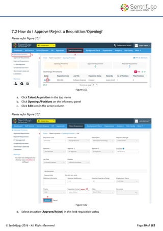 © Sentrifugo 2016 - All Rights Reserved Page 90 of 162
7.2 How do I Approve/Reject a Requisition/Opening?
Please refer Figure 101
Figure 101
a. Click Talent Acquisition in the top menu
b. Click Openings/Positions on the left menu panel
c. Click Edit icon in the action column
Please refer Figure 102
Figure 102
d. Select an action (Approve/Reject) in the field requisition status
 