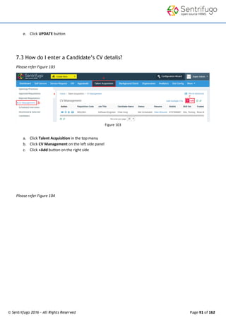 © Sentrifugo 2016 - All Rights Reserved Page 91 of 162
e. Click UPDATE button
7.3 How do I enter a Candidate’s CV details?
Please refer Figure 103
Figure 103
a. Click Talent Acquisition in the top menu
b. Click CV Management on the left side panel
c. Click +Add button on the right side
Please refer Figure 104
 