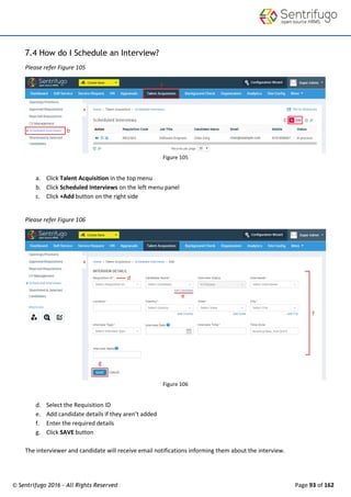 © Sentrifugo 2016 - All Rights Reserved Page 93 of 162
7.4 How do I Schedule an Interview?
Please refer Figure 105
Figure 105
a. Click Talent Acquisition in the top menu
b. Click Scheduled Interviews on the left menu panel
c. Click +Add button on the right side
Please refer Figure 106
Figure 106
d. Select the Requisition ID
e. Add candidate details if they aren’t added
f. Enter the required details
g. Click SAVE button
The interviewer and candidate will receive email notifications informing them about the interview.
 