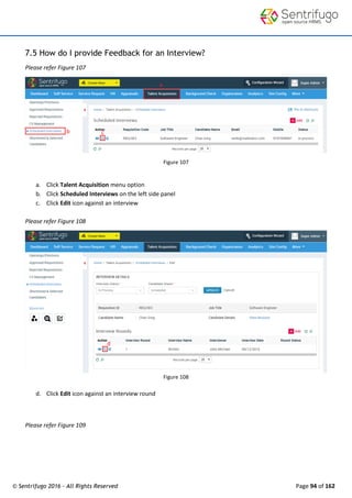 © Sentrifugo 2016 - All Rights Reserved Page 94 of 162
7.5 How do I provide Feedback for an Interview?
Please refer Figure 107
Figure 107
a. Click Talent Acquisition menu option
b. Click Scheduled Interviews on the left side panel
c. Click Edit icon against an interview
Please refer Figure 108
Figure 108
d. Click Edit icon against an interview round
Please refer Figure 109
 